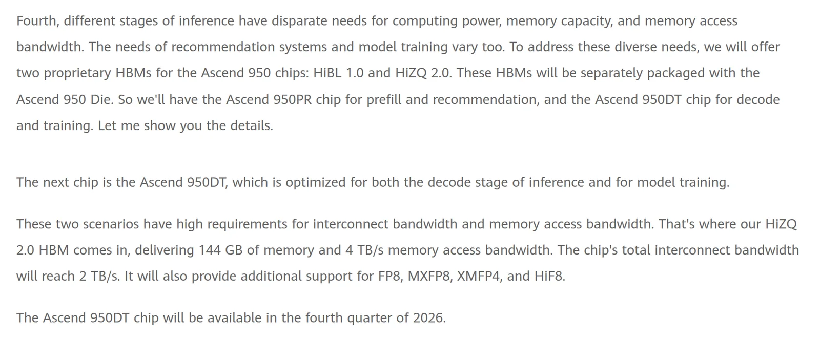 Two passages from Huawei's published keynote by Eric Xu at Huawei Connect 2025. The first reads: Fourth, different stages of inference have disparate needs for computing power, memory capacity, and memory access bandwidth. The needs of recommendation systems and model training vary too. To address these diverse needs, we will offer two proprietary HBMs for the Ascend 950 chips: HiBL 1.0 and HiZQ 2.0. These HBMs will be separately packaged with the Ascend 950 Die. So we'll have the Ascend 950PR chip for prefill and recommendation, and the Ascend 950DT chip for decode and training. Let me show you the details. The second reads: The next chip is the Ascend 950DT, which is optimized for both the decode stage of inference and for model training. These two scenarios have high requirements for interconnect bandwidth and memory access bandwidth. That's where our HiZQ 2.0 HBM comes in, delivering 144 GB of memory and 4 TB/s memory access bandwidth. The chip's total interconnect bandwidth will reach 2 TB/s. It will also provide additional support for FP8, MXFP8, XMFP4, and HiF8. The Ascend 950DT chip will be available in the fourth quarter of 2026.